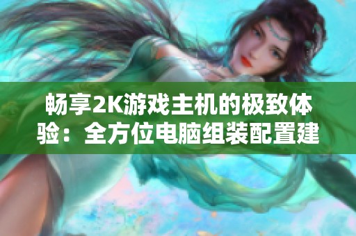 畅享2K游戏主机的极致体验：全方位电脑组装配置建议与技巧分享