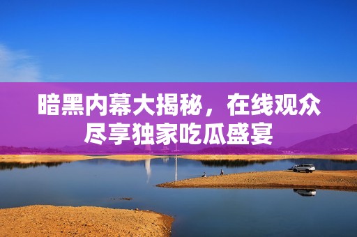 暗黑内幕大揭秘，在线观众尽享独家吃瓜盛宴