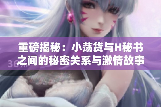 重磅揭秘：小荡货与H秘书之间的秘密关系与激情故事