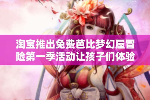 淘宝推出免费芭比梦幻屋冒险第一季活动让孩子们体验奇妙乐趣