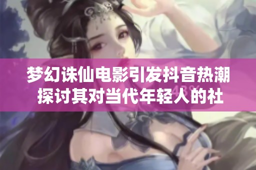 梦幻诛仙电影引发抖音热潮 探讨其对当代年轻人的社会影响与反响