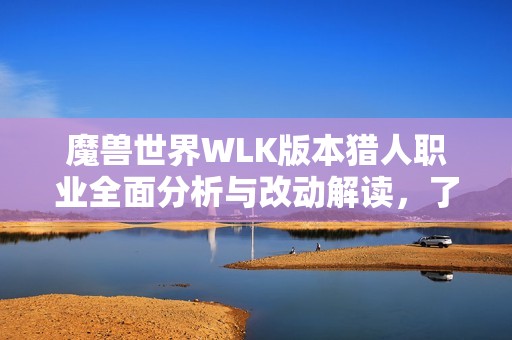 魔兽世界WLK版本猎人职业全面分析与改动解读，了解新机制与玩法变革