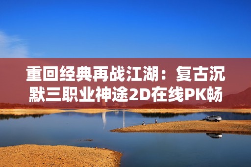 重回经典再战江湖：复古沉默三职业神途2D在线PK畅享无穷乐趣
