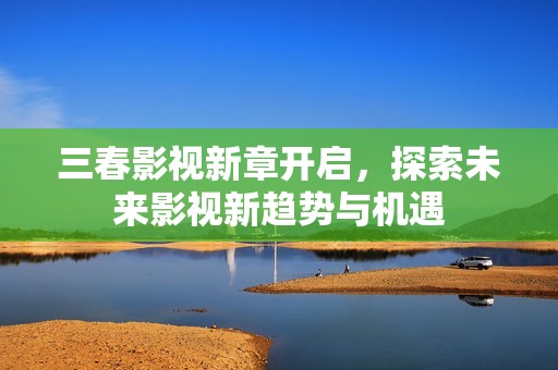 三春影视新章开启，探索未来影视新趋势与机遇