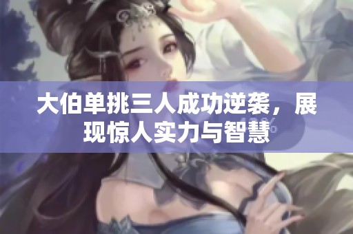 大伯单挑三人成功逆袭，展现惊人实力与智慧
