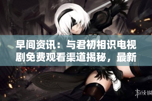 早间资讯：与君初相识电视剧免费观看渠道揭秘，最新社会动态一览