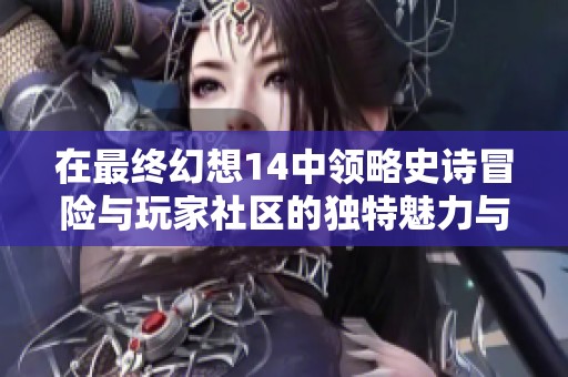 在最终幻想14中领略史诗冒险与玩家社区的独特魅力与互动体验