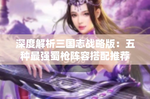 深度解析三国志战略版：五种最强蜀枪阵容搭配推荐