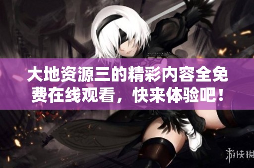 大地资源三的精彩内容全免费在线观看，快来体验吧！