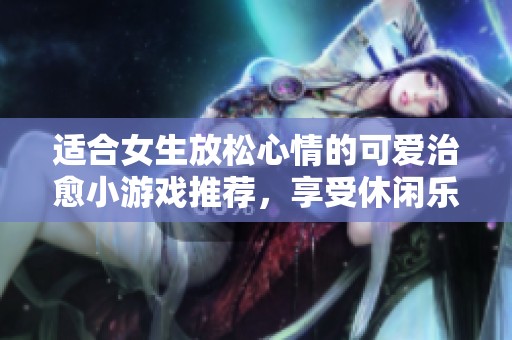 适合女生放松心情的可爱治愈小游戏推荐，享受休闲乐趣的完美选择