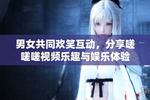 男女共同欢笑互动，分享嗟嗟嗟视频乐趣与娱乐体验