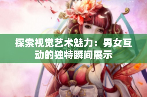 探索视觉艺术魅力：男女互动的独特瞬间展示