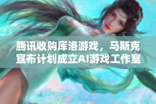 腾讯收购库洛游戏，马斯克宣布计划成立AI游戏工作室引发业界关注