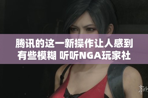 腾讯的这一新操作让人感到有些模糊 听听NGA玩家社区的深度解析和讨论
