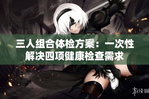 三人组合体检方案：一次性解决四项健康检查需求