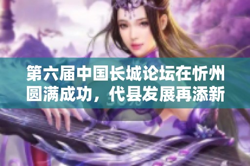 第六届中国长城论坛在忻州圆满成功，代县发展再添新动力与成果