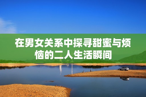 在男女关系中探寻甜蜜与烦恼的二人生活瞬间