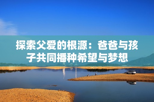 探索父爱的根源：爸爸与孩子共同播种希望与梦想