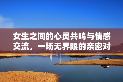 女生之间的心灵共鸣与情感交流，一场无界限的亲密对话
