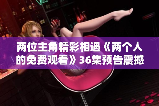 两位主角精彩相遇《两个人的免费观看》36集预告震撼上线