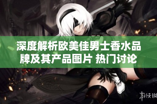 深度解析欧美佳男士香水品牌及其产品图片 热门讨论和厂家信息一网打尽