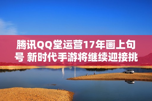 腾讯QQ堂运营17年画上句号 新时代手游将继续迎接挑战与机遇