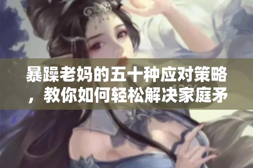 暴躁老妈的五十种应对策略，教你如何轻松解决家庭矛盾
