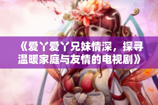《爱丫爱丫兄妹情深，探寻温暖家庭与友情的电视剧》