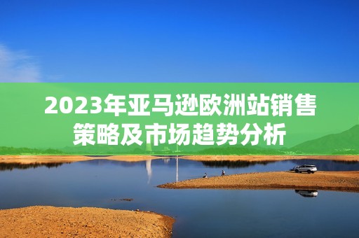 2023年亚马逊欧洲站销售策略及市场趋势分析