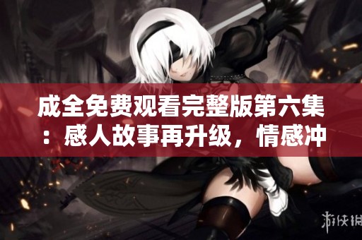 成全免费观看完整版第六集：感人故事再升级，情感冲突引人深思