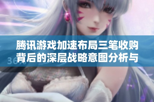 腾讯游戏加速布局三笔收购背后的深层战略意图分析与行业影响探讨