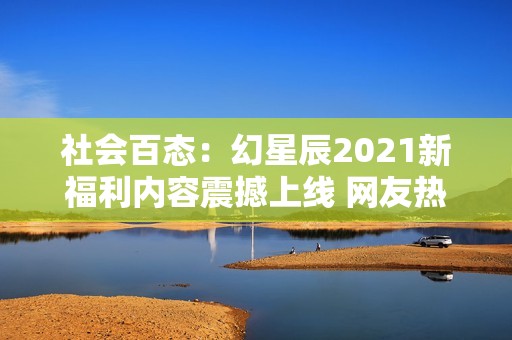 社会百态：幻星辰2021新福利内容震撼上线 网友热议无限惊喜与期待