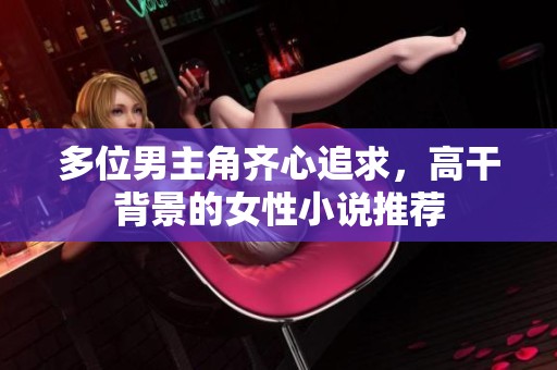 多位男主角齐心追求，高干背景的女性小说推荐
