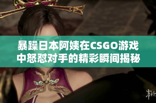暴躁日本阿姨在CSGO游戏中怒怼对手的精彩瞬间揭秘