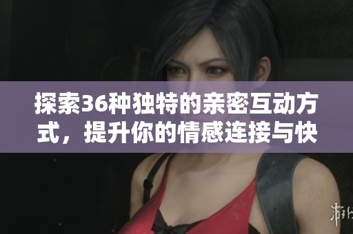 探索36种独特的亲密互动方式，提升你的情感连接与快乐体验