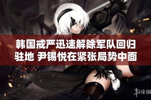 韩国戒严迅速解除军队回归驻地 尹锡悦在紧张局势中面临何种未来挑战