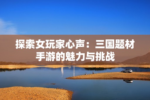 探索女玩家心声：三国题材手游的魅力与挑战