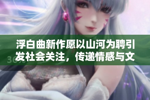 浮白曲新作愿以山河为聘引发社会关注，传递情感与文化的深刻内涵