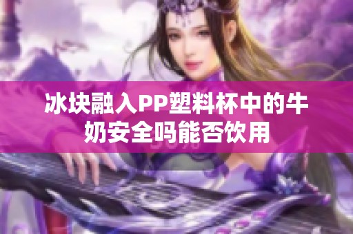 冰块融入PP塑料杯中的牛奶安全吗能否饮用