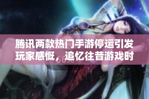 腾讯两款热门手游停运引发玩家感慨，追忆往昔游戏时光与心酸记忆的时代更迭
