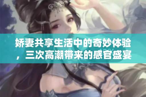 娇妻共享生活中的奇妙体验，三次高潮带来的感官盛宴