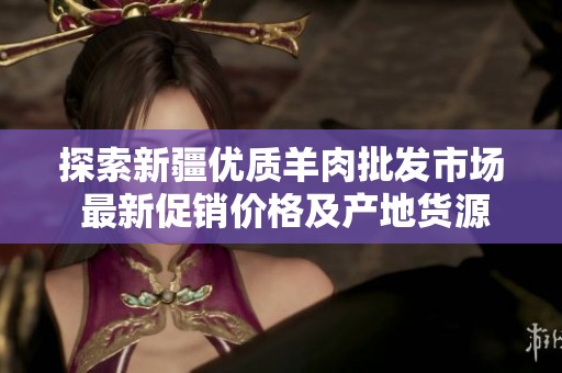 探索新疆优质羊肉批发市场 最新促销价格及产地货源信息一站式了解