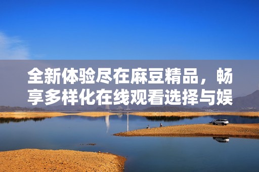 全新体验尽在麻豆精品，畅享多样化在线观看选择与娱乐魅力