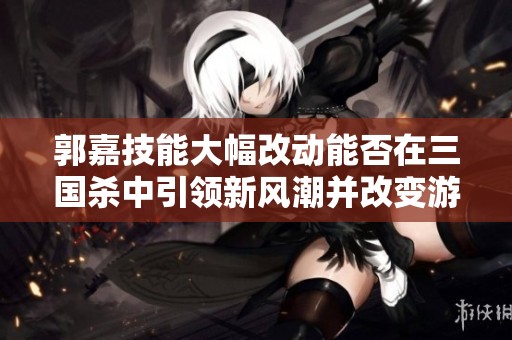 郭嘉技能大幅改动能否在三国杀中引领新风潮并改变游戏局势分析