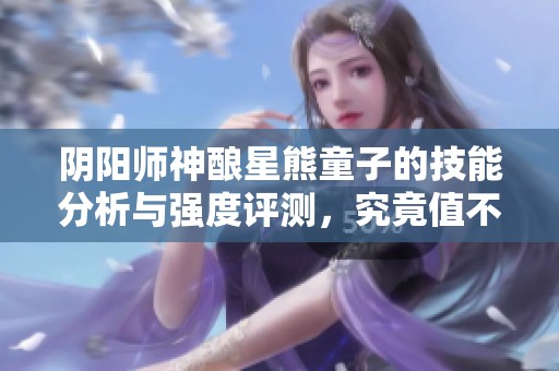 阴阳师神酿星熊童子的技能分析与强度评测，究竟值不值得培养呢