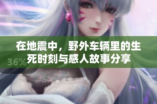 在地震中，野外车辆里的生死时刻与感人故事分享