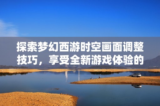 探索梦幻西游时空画面调整技巧，享受全新游戏体验的最佳方法分享
