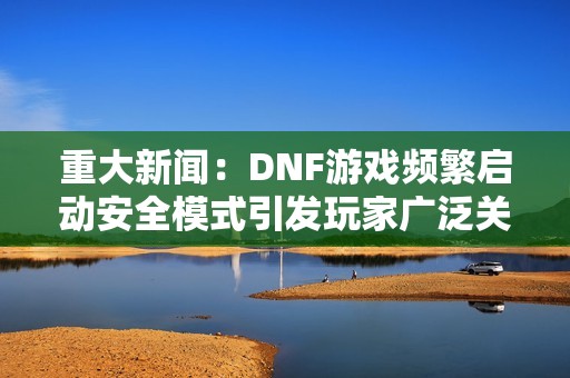 重大新闻：DNF游戏频繁启动安全模式引发玩家广泛关注与热议