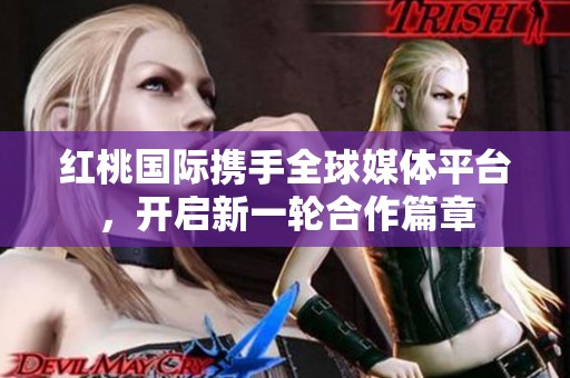 红桃国际携手全球媒体平台，开启新一轮合作篇章