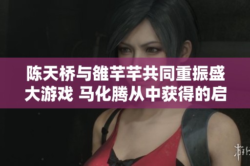 陈天桥与雒芊芊共同重振盛大游戏 马化腾从中获得的启示与深思